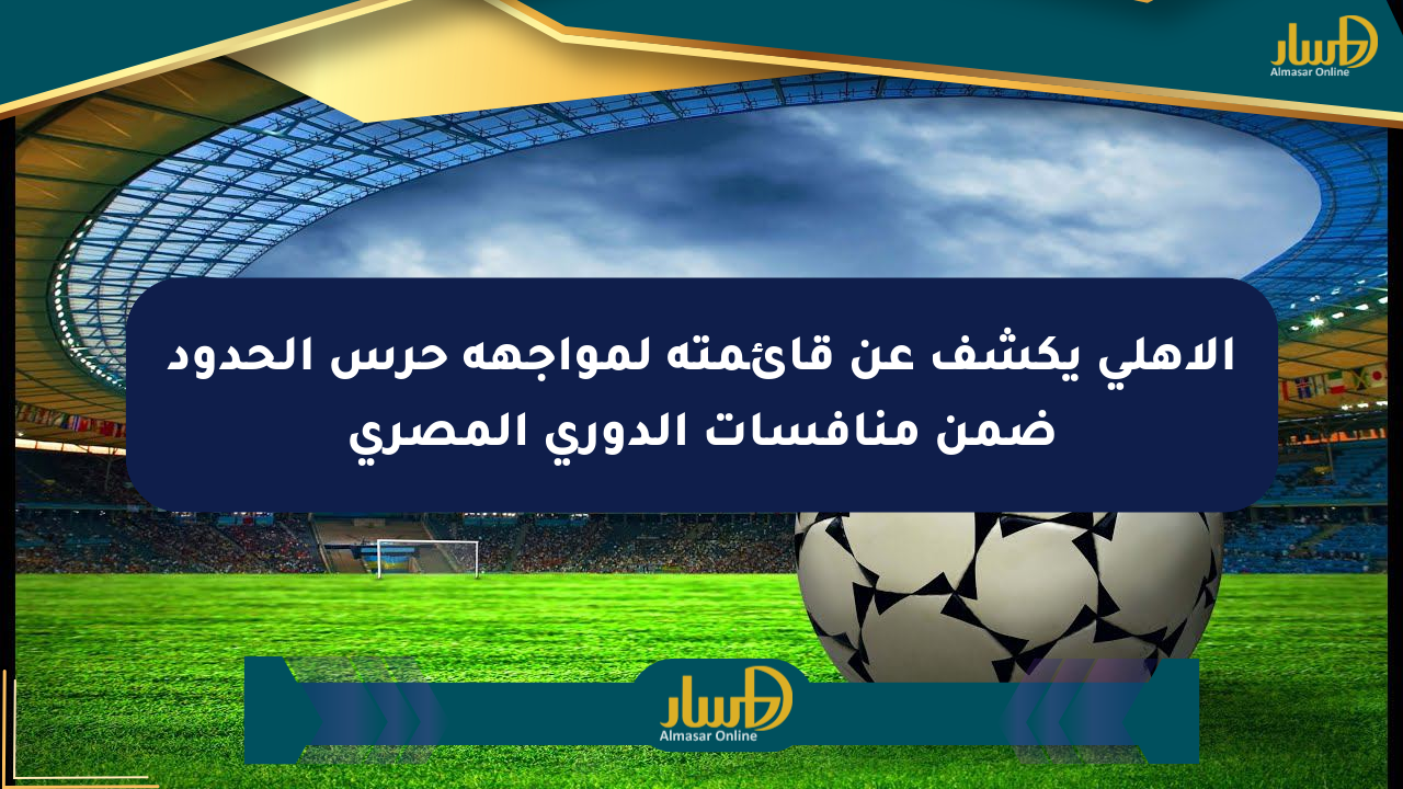 الأهلي يكشف عن قائمته لمواجهة حرس الحدود ضمن منافسات الدوري المصري